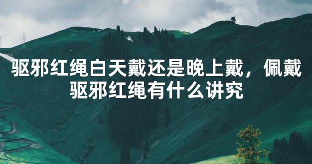 驱邪红绳白天戴还是晚上戴，佩戴驱邪红绳有什么讲究